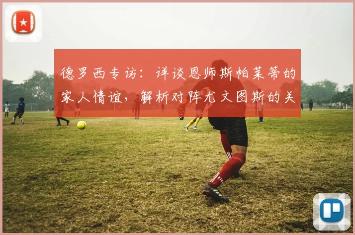 德罗西专访：详谈恩师斯帕莱蒂的家人情谊，解析对阵尤文图斯的关键战术与积分意义