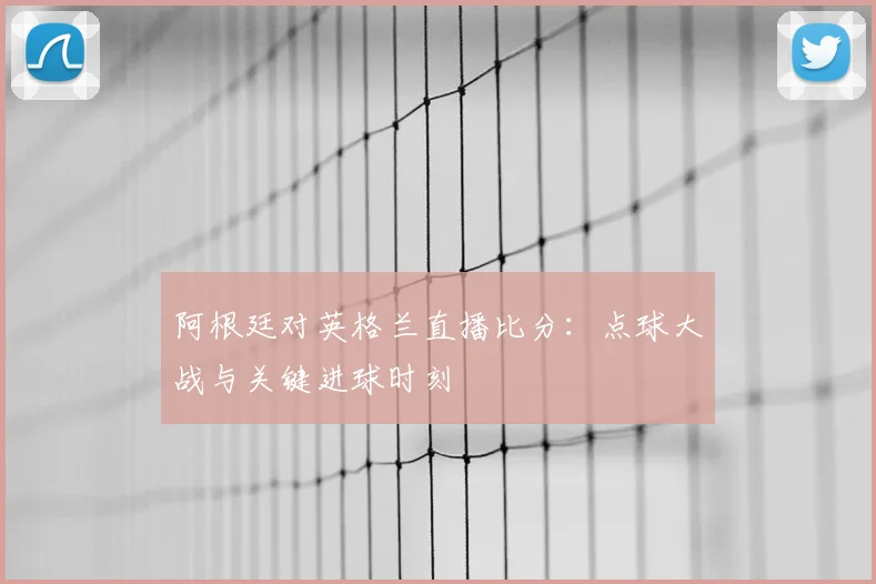 阿根廷对英格兰直播比分:点球大战与关键进球时刻
