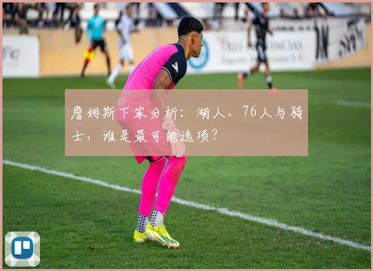 詹姆斯下家分析：湖人、76人与骑士，谁是最可能选项？