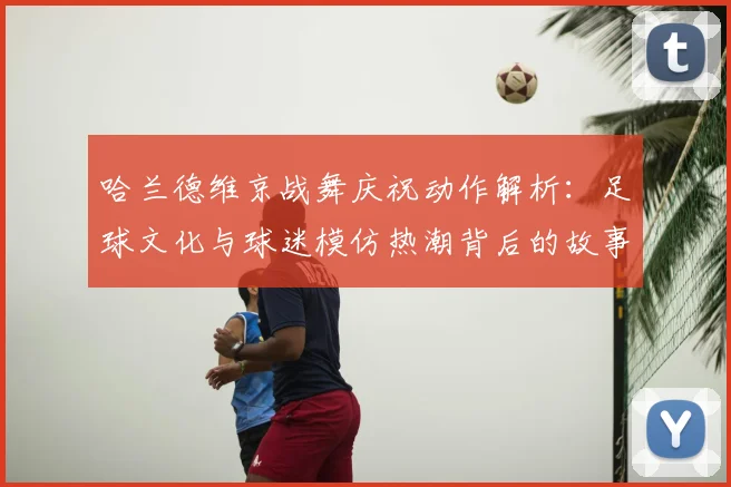 哈兰德维京战舞庆祝动作解析：足球文化与球迷模仿热潮背后的故事