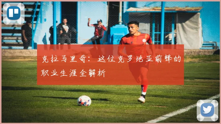 克拉马里奇：这位克罗地亚前锋的职业生涯全解析
