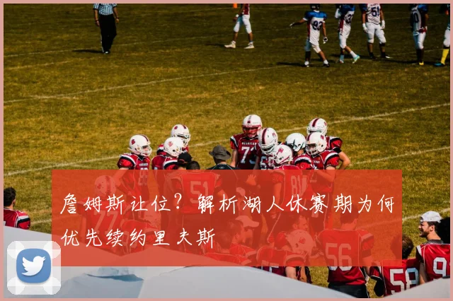 詹姆斯让位?解析湖人休赛期为何优先续约里夫斯