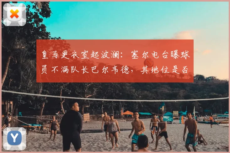 皇马更衣室起波澜：塞尔电台曝球员不满队长巴尔韦德，其地位是否面临挑战？