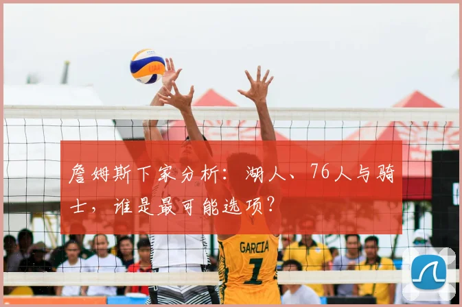 詹姆斯下家分析：湖人、76人与骑士，谁是最可能选项？