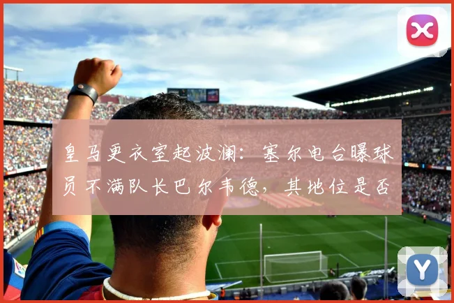 皇马更衣室起波澜：塞尔电台曝球员不满队长巴尔韦德，其地位是否面临挑战？