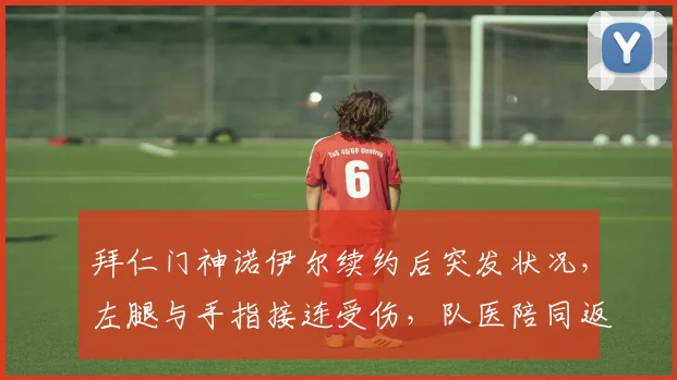 拜仁门神诺伊尔续约后突发状况，左腿与手指接连受伤，队医陪同返回更衣室引担忧